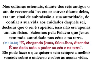 Nas culturas orientais, diante dos reis antigos o ato de reverenciá-los era se curvar diante deles, era um sinal de submissão a sua autoridade, de confiar a sua vida aos cuidados daquele rei, declarar que o rei é superior, isso não era apenas um ato físico.  Sabemos pela Palavra que Jesus tem toda autoridade nos céus e na terra.(Mt 28.18) “E, chegando Jesus, falou-lhes, dizendo: É me dado todo o poder no céu e na terra”. Ele pode fazer o que quiser e tem sempre a melhor vontade sobre o universo e sobre as nossas vidas.