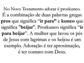 No Novo Testamento adorar é proskuneo. É a combinação de duas palavras gregas pros que significa “ir para” e kuneo que significa "beijar". Proskuneo significa “ir para beijar”. A mulher que lavou os pés de Jesus com lagrimas e os beijou é um exemplo. Adoração é ter aproximação, é ter contato com Deus. 