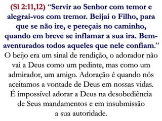 (Sl 2:11,12) “Servir ao Senhor com temor e alegrai-vos com tremor. Beijai o Filho, para que se não ire, e pereçais no caminho, quando em breve se inflamar a sua ira. Bem-aventurados todos aqueles que nele confiam.”O beijo era um sinal de rendição, o adorador não vai a Deus como um pedinte, mas como um admirador, um amigo. Adoração é quando nós aceitamos a vontade de Deus em nossas vidas. É impossível adorar a Deus na desobediência de Seus mandamentos e em insubmissão a sua autoridade.