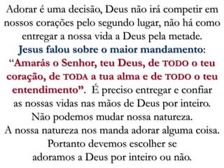 Adorar é uma decisão, Deus não irá competir em nossos corações pelo segundo lugar, não há como entregar a nossa vida a Deus pela metade. Jesus falou sobre o maior mandamento: “Amarás o Senhor, teu Deus, de TODO o teu coração, de TODA a tua alma e de TODO o teu entendimento”.  É preciso entregar e confiar as nossas vidas nas mãos de Deus por inteiro. Não podemos mudar nossa natureza. A nossa natureza nos manda adorar alguma coisa. Portanto devemos escolher se adoramos a Deus por inteiro ou não. 