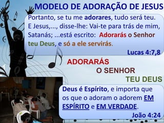 MODELO DE ADORAÇÃO DE JESUS
Portanto, se tu me adorares, tudo será teu.
E Jesus,..., disse-lhe: Vai-te para trás de mim,
Satanás; ...está escrito: Adorarás o Senhor
teu Deus, e só a ele servirás.
Lucas 4:7,8
ADORARÁS
O SENHOR
TEU DEUS
Deus é Espírito, e importa que
os que o adoram o adorem EM
ESPÍRITO e EM VERDADE.
João 4:24
 