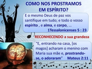 COMO NOS PROSTRAMOS
EM ESPÍRITO?
Os humildes se prostram
diante de seus superiores,
com reverência e respeito.
“E, entrando na casa, *os
magos] acharam o menino com
Maria sua mãe e, prostrando-
se, o adoraram” Mateus 2:11
RECONHECENDO a sua grandeza
E o mesmo Deus de paz vos
santifique em tudo; e todo o vosso
espírito , e alma, e corpo, ...
1Tessalonicenses 5 : 23
 
