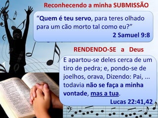 Reconhecendo a minha SUBMISSÃO
RENDENDO-SE a Deus
Quando a pessoa se prostra, ela se põe
numa posição mais baixa do que quando
está em pé. Mefibosete sentiu-se tão
indigno que, inclinando-se, disse:
“Quem é teu servo, para teres olhado
para um cão morto tal como eu?”
2 Samuel 9:8
Quando se encontra prostrada,
a pessoa não está preparada
para atacar nem para mandar.
Essa pessoa está pronta
para escutar e obedecer.
E apartou-se deles cerca de um
tiro de pedra; e, pondo-se de
joelhos, orava, Dizendo: Pai, ...
todavia não se faça a minha
vontade, mas a tua.
Lucas 22:41,42
 