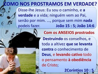 COMO NOS PROSTRAMOS EM VERDADE?
Disse-lhe Jesus: Eu sou o caminho, e a
verdade e a vida; ninguém vem ao Pai,
senão por mim. ..., porque sem mim nada
podeis fazer. João 15 : 5; João 14:6
Anseio são sentimentos,
desejos e sonhos que nos
enche e motiva as atitudes.
Com os ANSEIOS prostrados
Destruindo os conselhos, e
toda a altivez que se levanta
contra o conhecimento de
Deus, e levando cativo todo
o pensamento à obediência
de Cristo;
2Coríntios 10 : 5
 