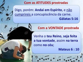 Com as ATITUDES prostradas
Quando prostramos, reconhecemos que
somos indignos, que não temos a força
para satisfazermos os padrões de Deus sem
ajuda do Espírito Santo.
Digo, porém: Andai em Espírito, e não
cumprireis a concupiscência da carne.
Gálatas 5:16
Com a VONTADE prostrada
É uma vontade que deixou
o trono e se baixou até ao
chão em submissão diante
da majestosa vontade de
Deus.
Venha o teu Reino, seja feita
a tua vontade, assim na terra
como no céu;
Mateus 6 : 10
 