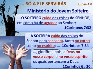 ... O SOLTEIRO cuida das coisas do SENHOR,
em como há de agradar ao Senhor;
1Corinteos 7:32
...SÓ A ELE SERVIRÁS Lucas 4:8
Ministério do Jovem Solteiro
..., glorificai, pois, a Deus no
vosso corpo, e no vosso espírito,
os quais pertencem a Deus.
1Coríntios 6 : 20
... A SOLTEIRA cuida das coisas do
Senhor para ser santa, tanto no corpo
como no espírito; ... 1Corinteos 7:34
 