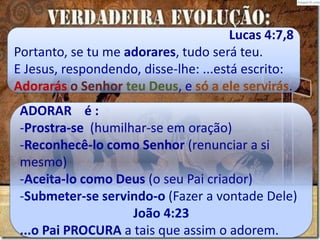 ADORAR é :
-Prostra-se (humilhar-se em oração)
-Reconhecê-lo como Senhor (renunciar a si
mesmo)
-Aceita-lo como Deus (o seu Pai criador)
-Submeter-se servindo-o (Fazer a vontade Dele)
João 4:23
...o Pai PROCURA a tais que assim o adorem.
Lucas 4:7,8
Portanto, se tu me adorares, tudo será teu.
E Jesus, respondendo, disse-lhe: ...está escrito:
Adorarás o Senhor teu Deus, e só a ele servirás.
 