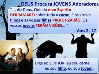 “..., diz Deus, Que do meu Espírito
DERRAMAREI sobre toda a carne; E os vossos
filhos e as vossas filhas PROFETIZARÃO, Os
vossos jovens TERÃO VISÕES,..."
Atos 2 : 17
DEUS Procura JOVENS Adoradores
- Eu me PROSTRO diante de ti,
sou teu JOVEM, faz ter
VISÕES experiência contigo.
- Eu me INCLINO a ti, sou teu
FILHO, faz me PROFETIZAR
em teu nome.
- Eu me RENDO a ti, não consigo
SOZINHO, DERRAME o teu
Espírito Santo.
Diga ao SENHOR: eu sou carne,
eu sou filho, eu sou Jovem.
 