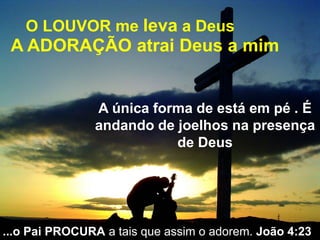 O LOUVOR me leva a Deus
A ADORAÇÃO atrai Deus a mim
A única forma de está em pé . É
andando de joelhos na presença
de Deus
...o Pai PROCURA a tais que assim o adorem. João 4:23
 