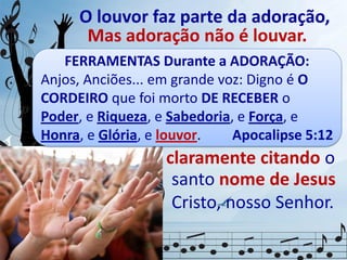 O louvor faz parte da adoração,
O louvor só faz parte da
adoração, se cantado em
homenagem, elogiando
Mas adoração não é louvar.
claramente citando o
santo nome de Jesus
Cristo, nosso Senhor.
e exaltando
FERRAMENTAS Durante a ADORAÇÃO:
Anjos, Anciões... em grande voz: Digno é O
CORDEIRO que foi morto DE RECEBER o
Poder, e Riqueza, e Sabedoria, e Força, e
Honra, e Glória, e louvor. Apocalipse 5:12
 