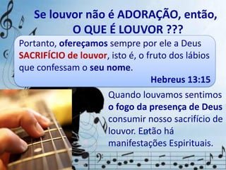 Quando louvamos sentimos
o fogo da presença de Deus
consumir nosso sacrifício de
louvor. Então há
manifestações Espirituais.
Se louvor não é ADORAÇÃO, então,
O QUE É LOUVOR ???
Portanto, ofereçamos sempre por ele a Deus
SACRIFÍCIO de louvor, isto é, o fruto dos lábios
que confessam o seu nome.
Hebreus 13:15
 