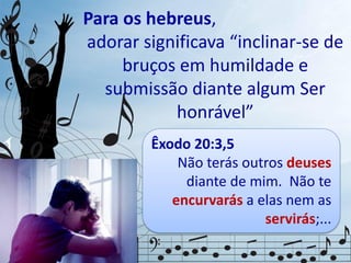Para os hebreus,
adorar significava “inclinar-se de
bruços em humildade e
submissão diante algum Ser
honrável”
Êxodo 20:3,5
Não terás outros deuses
diante de mim. Não te
encurvarás a elas nem as
servirás;...
 