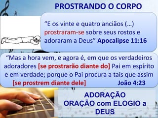 PROSTRANDO O CORPO
“E os vinte e quatro anciãos (…)
prostraram-se sobre seus rostos e
adoraram a Deus” Apocalipse 11:16
“Mas a hora vem, e agora é, em que os verdadeiros
adoradores [se prostrarão diante do] Pai em espírito
e em verdade; porque o Pai procura a tais que assim
[se prostrem diante dele] João 4:23
ADORAÇÃO
ORAÇÃO com ELOGIO a
DEUS
 
