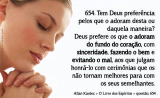 www.luzdoespiritismo.com

654. Tem Deus preferência
pelos que o adoram desta ou
daquela maneira?
Deus prefere os que o adoram
do fundo do coração, com
sinceridade, fazendo o bem e
evitando o mal, aos que julgam
honrá-lo com cerimônias que os
não tornam melhores para com
os seus semelhantes.
Allan Kardec » O Livro dos Espíritos » questão, 654 .

 