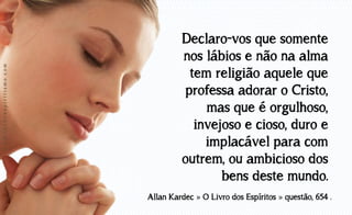www.luzdoespiritismo.com

Declaro-vos que somente
nos lábios e não na alma
tem religião aquele que
professa adorar o Cristo,
mas que é orgulhoso,
invejoso e cioso, duro e
implacável para com
outrem, ou ambicioso dos
bens deste mundo.
Allan Kardec » O Livro dos Espíritos » questão, 654 .

 