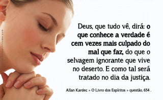 www.luzdoespiritismo.com

Deus, que tudo vê, dirá: o
que conhece a verdade é
cem vezes mais culpado do
mal que faz, do que o
selvagem ignorante que vive
no deserto. E como tal será
tratado no dia da justiça.
Allan Kardec » O Livro dos Espíritos » questão, 654 .

 