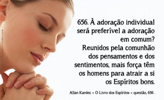 www.luzdoespiritismo.com

656. À adoração individual
será preferível a adoração
em comum?
Reunidos pela comunhão
dos pensamentos e dos
sentimentos, mais força têm
os homens para atrair a si
os Espíritos bons.
Allan Kardec » O Livro dos Espíritos » questão, 656 .

 