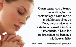 www.luzdoespiritismo.com

Quem passa todo o tempo
na meditação e na
contemplação nada faz de
meritório aos olhos de
Deus, porque vive uma
vida toda pessoal e inútil à
Humanidade, e Deus lhe
pedirá contas do bem que
não houver feito.
Allan Kardec » O Livro dos Espíritos » questão, 657. .

 