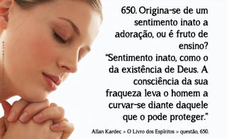 www.luzdoespiritismo.com

650. Origina-se de um
sentimento inato a
adoração, ou é fruto de
ensino?
“Sentimento inato, como o
da existência de Deus. A
consciência da sua
fraqueza leva o homem a
curvar-se diante daquele
que o pode proteger.”
Allan Kardec » O Livro dos Espíritos » questão, 650.

 