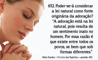 www.luzdoespiritismo.com

652. Poder-se-á considerar
a lei natural como fonte
originária da adoração?
“A adoração está na lei
natural, pois resulta de
um sentimento inato no
homem. Por essa razão é
que existe entre todos os
povos, se bem que sob
formas diferentes.”
Allan Kardec » O Livro dos Espíritos » questão, 652.

 