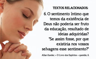 www.luzdoespiritismo.com

TEXTOS RELACIONADOS:

6. O sentimento íntimo que
temos da existência de
Deus não poderia ser fruto
da educação, resultado de
ideias adquiridas?
"Se assim fosse, por que
existiria nos vossos
selvagens esse sentimento?"
Allan Kardec » O Livro dos Espíritos » questão, 6.

 