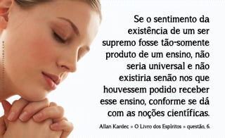 www.luzdoespiritismo.com

Se o sentimento da
existência de um ser
supremo fosse tão-somente
produto de um ensino, não
seria universal e não
existiria senão nos que
houvessem podido receber
esse ensino, conforme se dá
com as noções científicas.
Allan Kardec » O Livro dos Espíritos » questão, 6.

 