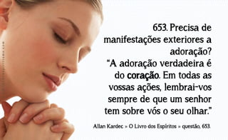 www.luzdoespiritismo.com

653. Precisa de
manifestações exteriores a
adoração?
“A adoração verdadeira é
do coração. Em todas as
vossas ações, lembrai-vos
sempre de que um senhor
tem sobre vós o seu olhar.”
Allan Kardec » O Livro dos Espíritos » questão, 653.

 