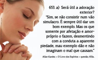 www.luzdoespiritismo.com

653. a) Será útil a adoração
exterior?
“Sim, se não consistir num vão
simulacro. É sempre útil dar um
bom exemplo. Mas os que
somente por afetação e amorpróprio o fazem, desmentindo
com a conduta a aparente
piedade, mau exemplo dão e não
imaginam o mal que causam.”
Allan Kardec » O Livro dos Espíritos » questão, 653a .

 
