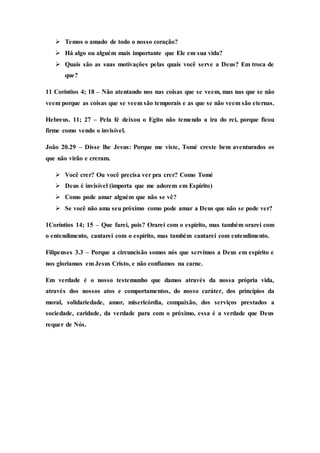  Temos o amado de todo o nosso coração?
 Há algo ou alguém mais importante que Ele em sua vida?
 Quais são as suas motivações pelas quais você serve a Deus? Em troca de
que?
11 Coríntios 4; 18 – Não atentando nos nas coisas que se veem, mas nas que se não
veem porque as coisas que se veem são temporais e as que se não veem são eternas.
Hebreus. 11; 27 – Pela fé deixou o Egito não temendo a ira do rei, porque ficou
firme como vendo o invisível.
João 20.29 – Disse lhe Jesus: Porque me viste, Tomé creste bem aventurados os
que não virão e creram.
 Você crer? Ou você precisa ver pra crer? Como Tomé
 Deus é invisível (importa que me adorem em Espírito)
 Como pode amar alguém que não se vê?
 Se você não ama seu próximo como pode amar a Deus que não se pode ver?
1Coríntios 14; 15 – Que farei, pois? Orarei com o espírito, mas também orarei com
o entendimento, cantarei com o espírito, mas também cantarei com entendimento.
Filipenses 3.3 – Porque a circuncisão somos nós que servimos a Deus em espírito e
nos gloriamos em Jesus Cristo, e não confiamos na carne.
Em verdade é o nosso testemunho que damos através da nossa própria vida,
através dos nossos atos e comportamentos, do nosso caráter, dos princípios da
moral, solidariedade, amor, misericórdia, compaixão, dos serviços prestados a
sociedade, caridade, da verdade para com o próximo, essa é a verdade que Deus
requer de Nós.
 