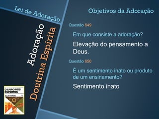 Adoração
Adoração
DoutrinaEspírita
DoutrinaEspírita
Elevação do pensamento a
Deus.
Em que consiste a adoração?
Objetivos da Adoração
Questão 649
Sentimento inato
É um sentimento inato ou produto
de um ensinamento?
Questão 650
Lei de Adoração
 