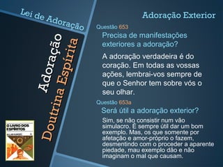 Adoração
Adoração
DoutrinaEspírita
DoutrinaEspírita
A adoração verdadeira é do
coração. Em todas as vossas
ações, lembrai-vos sempre de
que o Senhor tem sobre vós o
seu olhar.
Precisa de manifestações
exteriores a adoração?
Adoração Exterior
Questão 653
Sim, se não consistir num vão
simulacro. É sempre útil dar um bom
exemplo. Mas, os que somente por
afetação e amor-próprio o fazem,
desmentindo com o proceder a aparente
piedade, mau exemplo dão e não
imaginam o mal que causam.
Será útil a adoração exterior?
Questão 653a
Lei de Adoração
 