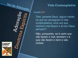 Adoração
Adoração
DoutrinaEspírita
DoutrinaEspírita
Não, porquanto, se é certo que
não fazem o mal, também o é
que não fazem o bem e são
inúteis.
Têm, perante Deus, algum mérito
os que se consagram à vida
contemplativa, uma vez que
nenhum mal fazem e só em Deus
pensam?
Vida Contemplativa
Questão 657
Lei de Adoração
 