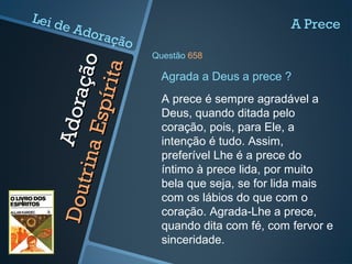 Adoração
Adoração
DoutrinaEspírita
DoutrinaEspírita
A prece é sempre agradável a
Deus, quando ditada pelo
coração, pois, para Ele, a
intenção é tudo. Assim,
preferível Lhe é a prece do
íntimo à prece lida, por muito
bela que seja, se for lida mais
com os lábios do que com o
coração. Agrada-Lhe a prece,
quando dita com fé, com fervor e
sinceridade.
Agrada a Deus a prece ?
A Prece
Questão 658
Lei de Adoração
 