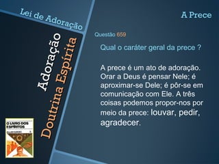 Adoração
Adoração
DoutrinaEspírita
DoutrinaEspírita A prece é um ato de adoração.
Orar a Deus é pensar Nele; é
aproximar-se Dele; é pôr-se em
comunicação com Ele. A três
coisas podemos propor-nos por
meio da prece: louvar, pedir,
agradecer.
Qual o caráter geral da prece ?
A Prece
Questão 659
Lei de Adoração
 