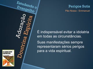 Adoração
Adoração
DoutrinaEspírita
DoutrinaEspírita É indispensável evitar a idolatria
em todas as circunstâncias.
Suas manifestações sempre
representaram sérios perigos
para a vida espiritual.
Perigos Sutis
Pão Nosso - Emmanuel
Estudando oEvangelho
 