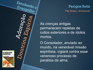 Adoração
Adoração
DoutrinaEspírita
DoutrinaEspírita
As crenças antigas
permanecem repletas de
cultos exteriores e de ídolos
mortos.
O Consolador, enviado ao
mundo, na venerável missão
espiritista, vigiará contra esse
venenoso processo de
paralisia da alma.
Perigos Sutis
Pão Nosso - Emmanuel
Estudando oEvangelho
 