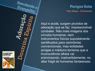 Adoração
Adoração
DoutrinaEspírita
DoutrinaEspírita
Aqui e acolá, surgem pruridos de
adoração que se faz imprescindível
combater. Não mais imagens dos
círculos humanos, nem
instrumentos físicos supostamente
santificados para cerimônias
convencionais, mas entidades
amigas e médiuns terrenos que a
inconsciência alheia vai
entronizando, inadvertidamente, no
altar frágil de honrarias fantasiosas.
Perigos Sutis
Pão Nosso - Emmanuel
Estudando oEvangelho
 