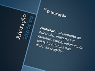 Adoração
AdoraçãoHistórico
Histórico
Introdução
Introdução
Analisar
Analisar o sentimento de
o sentimento de
adoração, inato no ser
adoração, inato no ser
humano, porém influenciado
humano, porém influenciado
pelas hierofanias das
pelas hierofanias das
diversas religiões.
diversas religiões.
 
