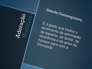 Adoração
AdoraçãoHistórico
Histórico
É o gesto que traduz o
É o gesto que traduz o
sentimento de admiração,
sentimento de admiração,
de espanto, de temor, de
de espanto, de temor, de
reverência e de amor do
reverência e de amor do
homem para com a
homem para com a
Divindade.
Divindade.
Atitude Contemplativa
 