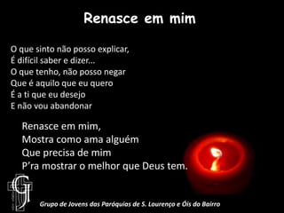 Renasce em mimO que sinto não posso explicar,É difícil saber e dizer...O que tenho, não posso negarQue é aquilo que eu queroÉ a ti que eu desejoE não vou abandonarRenasce em mim, Mostra como ama alguémQue precisa de mimP’ra mostrar o melhor que Deus tem.Grupo de Jovens das Paróquias de S. Lourenço e Óis do Bairro