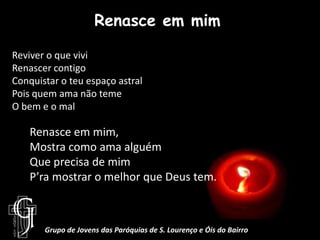 Renasce em mimReviver o que viviRenascer contigoConquistar o teu espaço astralPois quem ama não temeO bem e o malRenasce em mim, Mostra como ama alguémQue precisa de mimP’ra mostrar o melhor que Deus tem.Grupo de Jovens das Paróquias de S. Lourenço e Óis do Bairro