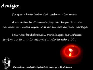Amigo, 	Sei que não te tenho dedicado muito tempo.	A correria do dia-a-dia faz-me chegar à noite cansado e, muitas vezes, nem me lembro de falar contigo.Mas hoje foi diferente... Percebi que caminhaste sempre ao meu lado, mesmo quanto eu não sabia.Grupo de Jovens das Paróquias de S. Lourenço e Óis do Bairro