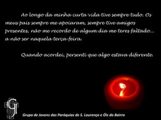	Ao longo da minha curta vida tive sempre tudo. Os meus pais sempre me apoiaram, sempre tive amigos presentes, não me recordo de algum dia me teres faltado... a não ser naquela terça-feira.	Quando acordei, persenti que algo estava diferente.Grupo de Jovens das Paróquias de S. Lourenço e Óis do Bairro