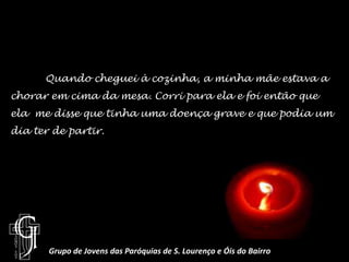 	Quando cheguei à cozinha, a minha mãe estava a chorar em cima da mesa. Corri para ela e foi então que ela  me disse que tinha uma doença grave e que podia um dia ter de partir.Grupo de Jovens das Paróquias de S. Lourenço e Óis do Bairro