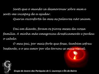 	Senti que o mundo ia desmoronar sobre mim e senti-me incapaz de a ajudar.Queria reconfortá-la mas as palavras não saiam.	Daí em diante, foram os piores meses da nossa família. A minha mãe emagreceu drasticamente e perdeu o cabelo.O meu pai, por mais forte que fosse, também sofreu bastante, e o seu amor por ela tornou-se mais vísivel.Grupo de Jovens das Paróquias de S. Lourenço e Óis do Bairro