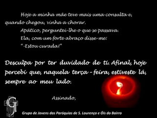 	Hoje a minha mãe teve mais uma consulta e, quando chegou, vinha a chorar.Apático, perguntei-lhe o que se passava.Ela, com um forte abraço disse-me:“-Estou curada!”Desculpa  por  ter  duvidado  de  ti. Afinal, hoje percebi  que, naquela  terça – feira, estiveste  lá, sempre  ao  meu  lado.		Assinado, Grupo de Jovens das Paróquias de S. Lourenço e Óis do Bairro