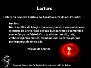 LeituraLeitura da Primeira Epístola do Apóstolo S. Paulo aos Coríntios.Irmãos:Não é o cálice de bênção que abençoamos a comunhão com o sangue de Cristo?Não é o pão que partimos a comunhão com o Corpo de Cristo? Visto que há um só pão, nós, embora sejamos muitos, formamos um só corpo, porque participamos do único pão.		Palavra do Senhor.Grupo de Jovens das Paróquias de S. Lourenço e Óis do Bairro