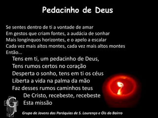 Pedacinho de DeusSe sentes dentro de ti a vontade de amarEm gestos que criam fontes, a audácia de sonharMais longínquos horizontes, e o apelo a escalarCada vez mais altos montes, cada vez mais altos montesEntão...Tens em ti, um pedacinho de Deus,Tens rumos certos no coraçãoDesperta o sonho, tens em ti os céusLiberta a vida na palma da mãoFaz desses rumos caminhos teus        De Cristo, recebeste, recebeste       Esta missãoGrupo de Jovens das Paróquias de S. Lourenço e Óis do Bairro