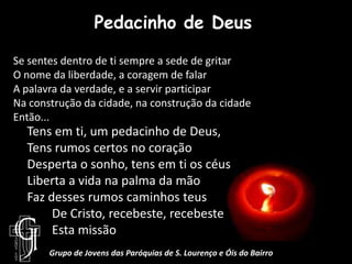 Pedacinho de DeusSe sentes dentro de ti sempre a sede de gritarO nome da liberdade, a coragem de falarA palavra da verdade, e a servir participarNa construção da cidade, na construção da cidade Então...Tens em ti, um pedacinho de Deus,Tens rumos certos no coraçãoDesperta o sonho, tens em ti os céusLiberta a vida na palma da mãoFaz desses rumos caminhos teus        De Cristo, recebeste, recebeste       Esta missãoGrupo de Jovens das Paróquias de S. Lourenço e Óis do Bairro
