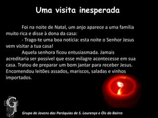 Uma visita inesperada	Foi na noite de Natal, um anjo aparece a uma família muito rica e disse à dona da casa:	- Trago-te uma boa notícia: esta noite o Senhor Jesus vem visitar a tua casa!	Aquela senhora ficou entusiasmada. Jamais acreditaria ser possível que esse milagre acontecesse em sua casa. Tratou de preparar um bom jantar para receber Jesus. Encomendou leitões assados, mariscos, saladas e vinhos importados.Grupo de Jovens das Paróquias de S. Lourenço e Óis do Bairro